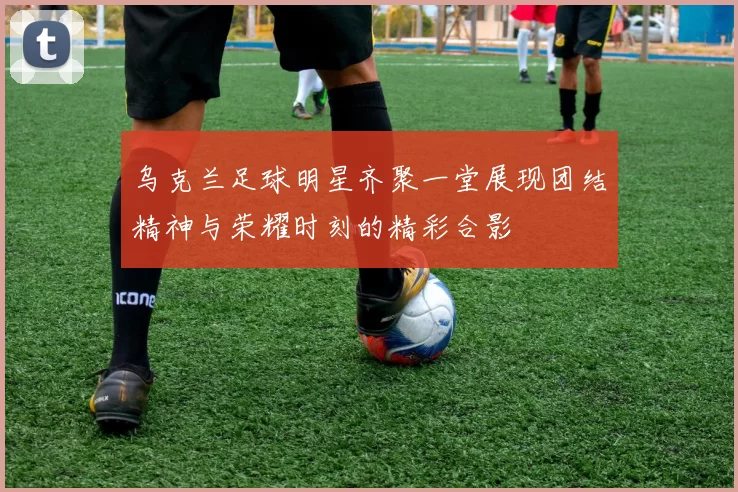 乌克兰足球明星齐聚一堂展现团结精神与荣耀时刻的精彩合影