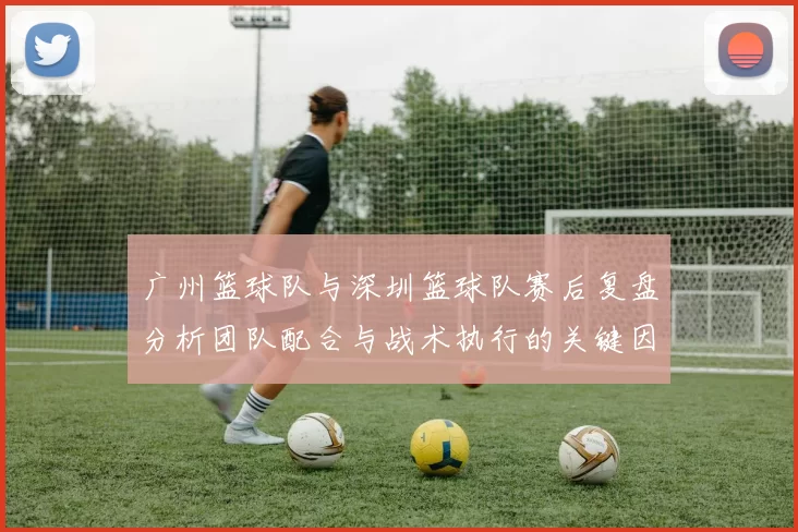 广州篮球队与深圳篮球队赛后复盘分析团队配合与战术执行的关键因素