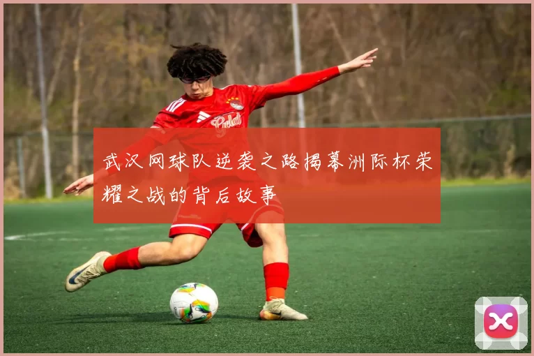 武汉网球队逆袭之路揭幕洲际杯荣耀之战的背后故事