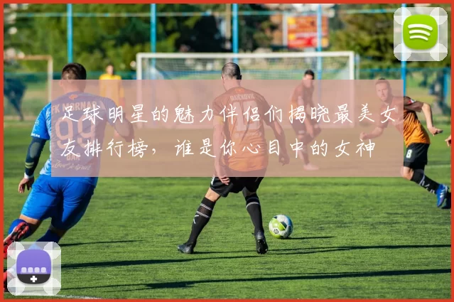 足球明星的魅力伴侣们揭晓最美女友排行榜，谁是你心目中的女神