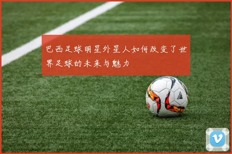 巴西足球明星外星人如何改变了世界足球的未来与魅力
