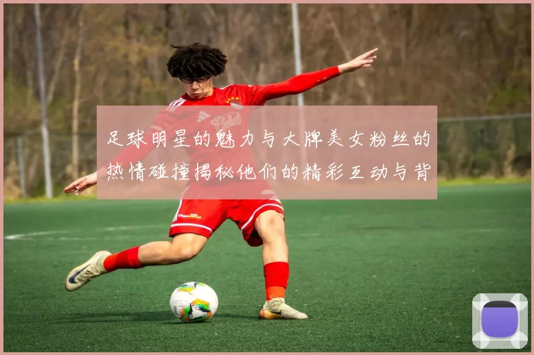 足球明星的魅力与大牌美女粉丝的热情碰撞揭秘他们的精彩互动与背后故事