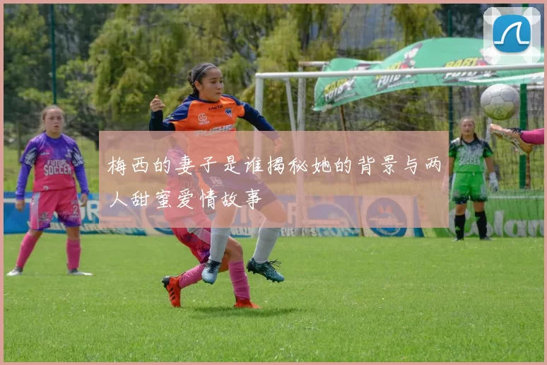 梅西的妻子是谁揭秘她的背景与两人甜蜜爱情故事
