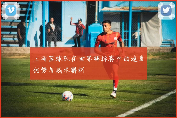 上海篮球队在世界锦标赛中的速度优势与战术解析