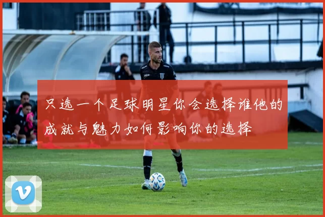 只选一个足球明星你会选择谁他的成就与魅力如何影响你的选择