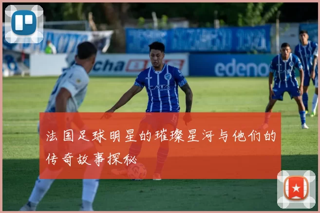 法国足球明星的璀璨星河与他们的传奇故事探秘
