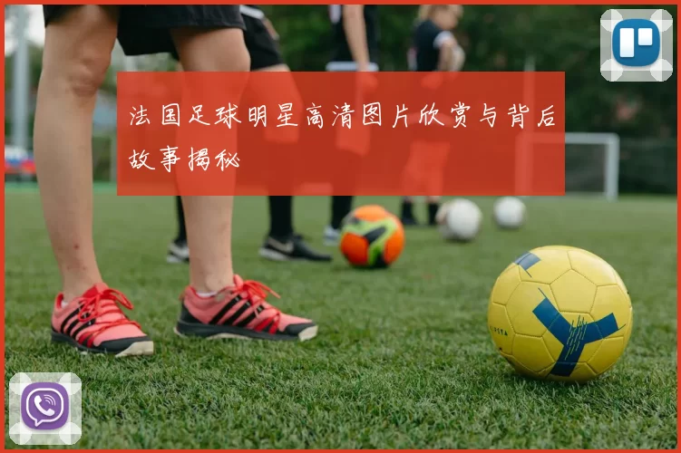 法国足球明星高清图片欣赏与背后故事揭秘