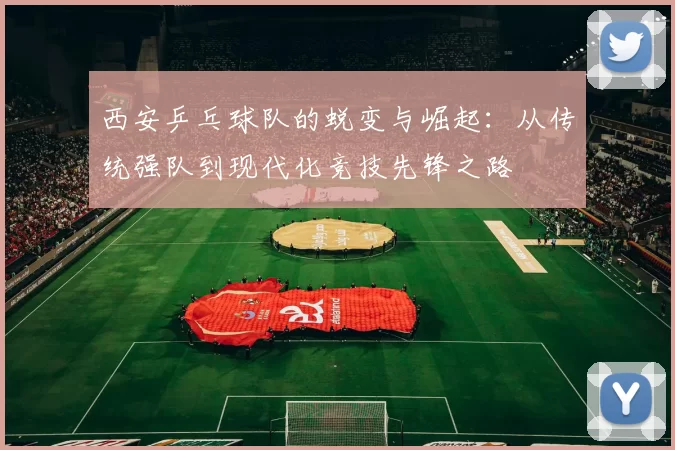西安乒乓球队的蜕变与崛起：从传统强队到现代化竞技先锋之路