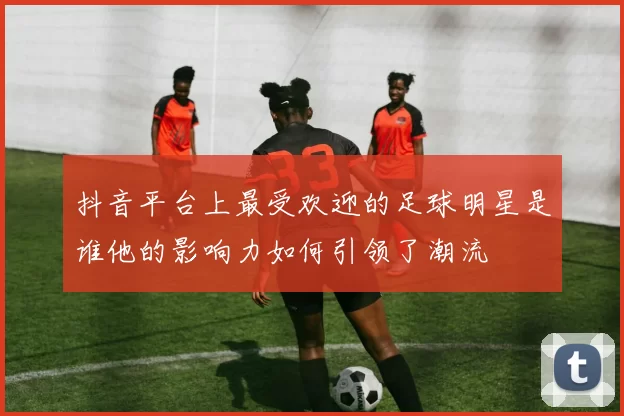 抖音平台上最受欢迎的足球明星是谁他的影响力如何引领了潮流