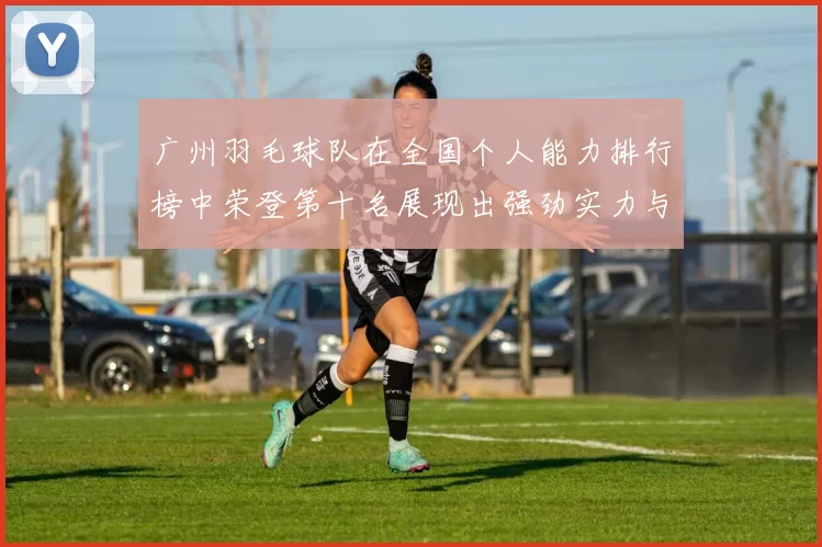 广州羽毛球队在全国个人能力排行榜中荣登第十名展现出强劲实力与潜力