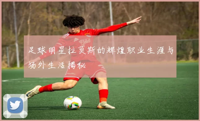 足球明星拉莫斯的辉煌职业生涯与场外生活揭秘