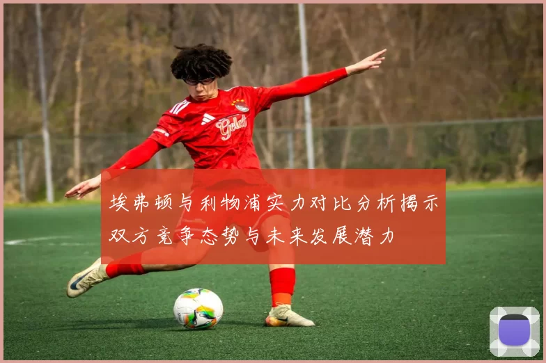 埃弗顿与利物浦实力对比分析揭示双方竞争态势与未来发展潜力