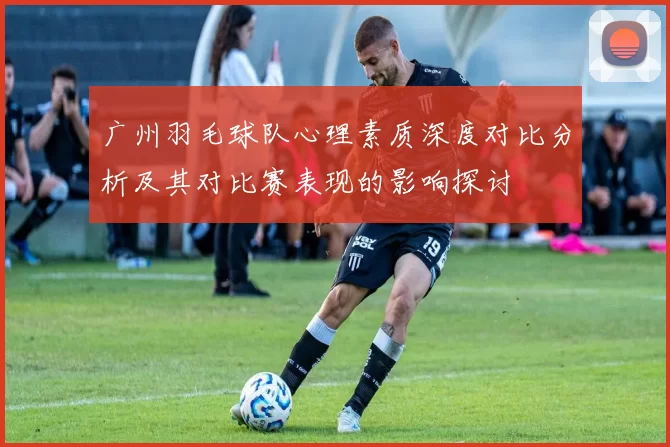 广州羽毛球队心理素质深度对比分析及其对比赛表现的影响探讨