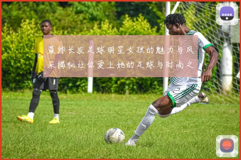最帅长发足球明星女孩的魅力与风采揭秘让你爱上她的足球与时尚之路