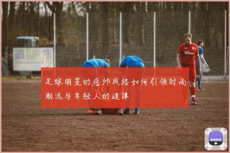 足球明星的痞帅风格如何引领时尚潮流与年轻人的追捧