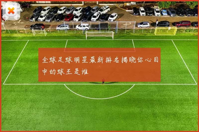 全球足球明星最新排名揭晓你心目中的球王是谁