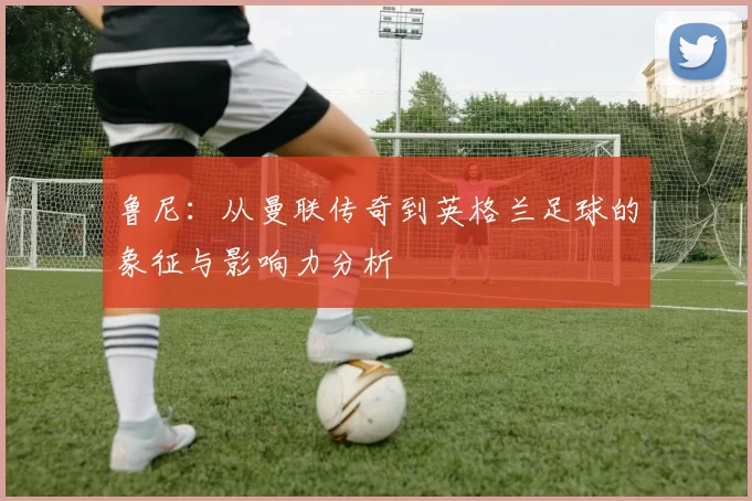 鲁尼：从曼联传奇到英格兰足球的象征与影响力分析