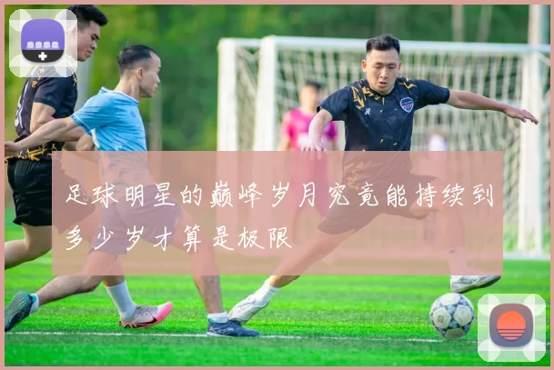足球明星的巅峰岁月究竟能持续到多少岁才算是极限