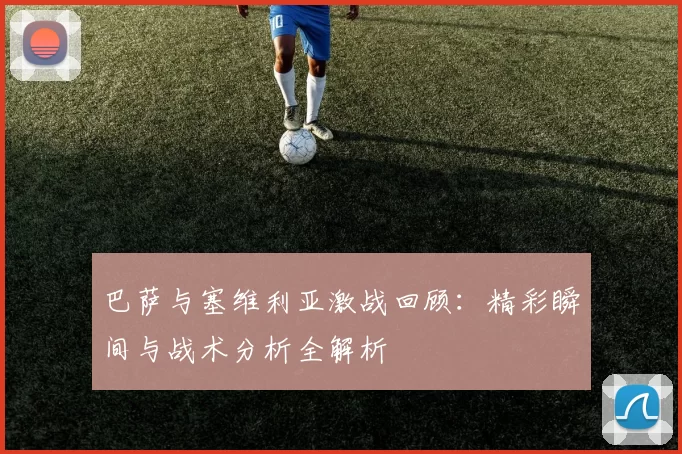 巴萨与塞维利亚激战回顾：精彩瞬间与战术分析全解析
