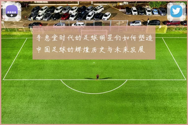 李惠堂时代的足球明星们如何塑造中国足球的辉煌历史与未来发展