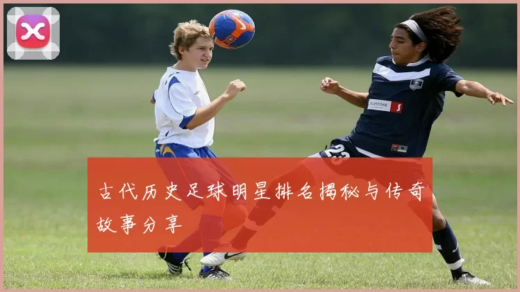 古代历史足球明星排名揭秘与传奇故事分享