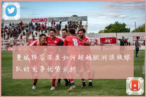 曼城阵容深度如何超越欧洲顶级球队的竞争优势分析