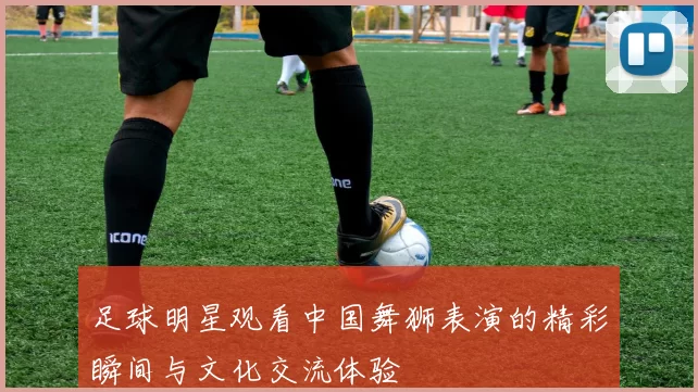 足球明星观看中国舞狮表演的精彩瞬间与文化交流体验