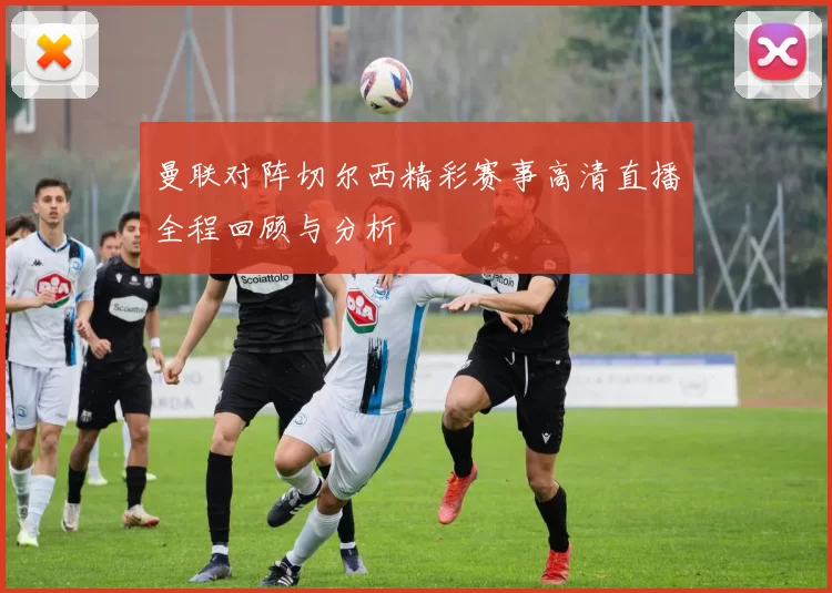 曼联对阵切尔西精彩赛事高清直播全程回顾与分析