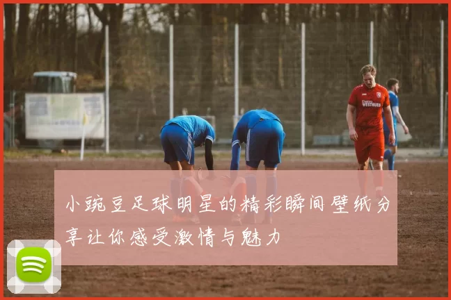 小豌豆足球明星的精彩瞬间壁纸分享让你感受激情与魅力