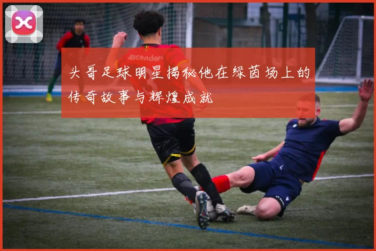 头哥足球明星揭秘他在绿茵场上的传奇故事与辉煌成就